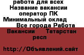 работа для всех › Название вакансии ­ оператор ПК › Минимальный оклад ­ 15 000 - Все города Работа » Вакансии   . Татарстан респ.